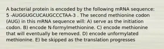 A bacterial protein is encoded by the following mRNA sequence: 5 -AUGGUGCUCAUGCCCTAA-3 . The second methionine codon (AUG) in this mRNA sequence will: A) serve as the initiation codon. B) encode N-formylmethionine. C) encode methionine that will eventually be removed. D) encode unformylated methionine. E) be skipped as the translation progresses