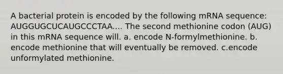 A bacterial protein is encoded by the following mRNA sequence: AUGGUGCUCAUGCCCTAA.... The second methionine codon (AUG) in this mRNA sequence will. a. encode N-formylmethionine. b. encode methionine that will eventually be removed. c.encode unformylated methionine.