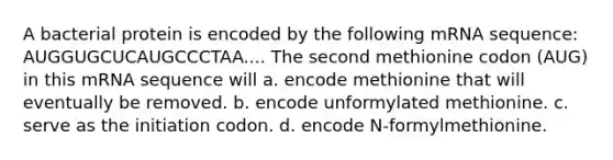 A bacterial protein is encoded by the following mRNA sequence: AUGGUGCUCAUGCCCTAA.... The second methionine codon (AUG) in this mRNA sequence will a. encode methionine that will eventually be removed. b. encode unformylated methionine. c. serve as the initiation codon. d. encode N-formylmethionine.