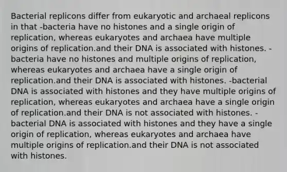 Bacterial replicons differ from eukaryotic and archaeal replicons in that -bacteria have no histones and a single origin of replication, whereas eukaryotes and archaea have multiple origins of replication.and their DNA is associated with histones. -bacteria have no histones and multiple origins of replication, whereas eukaryotes and archaea have a single origin of replication.and their DNA is associated with histones. -bacterial DNA is associated with histones and they have multiple origins of replication, whereas eukaryotes and archaea have a single origin of replication.and their DNA is not associated with histones. -bacterial DNA is associated with histones and they have a single origin of replication, whereas eukaryotes and archaea have multiple origins of replication.and their DNA is not associated with histones.