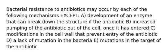 Bacterial resistance to antibiotics may occur by each of the following mechanisms EXCEPT: A) development of an enzyme that can break down the structure if the antibiotic B) increased pumping of the antibiotic out of the cell, once it has entered C) modifications in the cell wall that prevent entry of the antibiotic D) a lack of mutation in the bacteria E) mutations in the target of the antibiotic