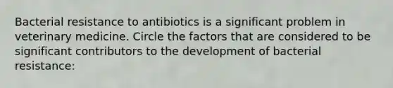 Bacterial resistance to antibiotics is a significant problem in veterinary medicine. Circle the factors that are considered to be significant contributors to the development of bacterial resistance: