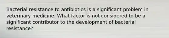 Bacterial resistance to antibiotics is a significant problem in veterinary medicine. What factor is not considered to be a significant contributor to the development of bacterial resistance?