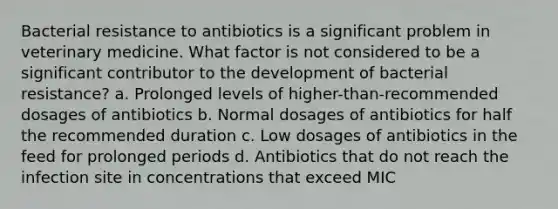 Bacterial resistance to antibiotics is a significant problem in veterinary medicine. What factor is not considered to be a significant contributor to the development of bacterial resistance? a. Prolonged levels of higher-than-recommended dosages of antibiotics b. Normal dosages of antibiotics for half the recommended duration c. Low dosages of antibiotics in the feed for prolonged periods d. Antibiotics that do not reach the infection site in concentrations that exceed MIC