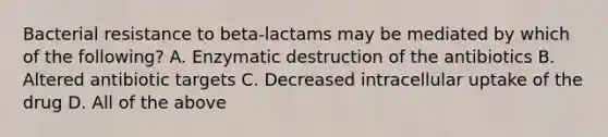 Bacterial resistance to beta-lactams may be mediated by which of the following? A. Enzymatic destruction of the antibiotics B. Altered antibiotic targets C. Decreased intracellular uptake of the drug D. All of the above