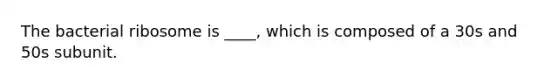 The bacterial ribosome is ____, which is composed of a 30s and 50s subunit.