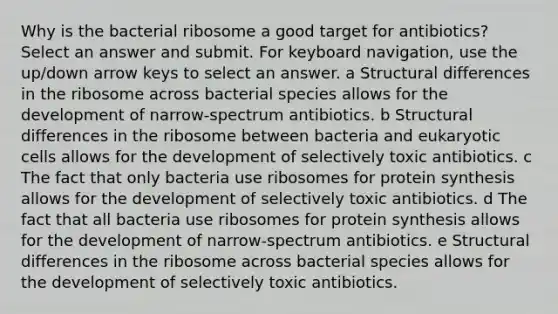 Why is the bacterial ribosome a good target for antibiotics? Select an answer and submit. For keyboard navigation, use the up/down arrow keys to select an answer. a Structural differences in the ribosome across bacterial species allows for the development of narrow-spectrum antibiotics. b Structural differences in the ribosome between bacteria and <a href='https://www.questionai.com/knowledge/kb526cpm6R-eukaryotic-cells' class='anchor-knowledge'>eukaryotic cells</a> allows for the development of selectively toxic antibiotics. c The fact that only bacteria use ribosomes for <a href='https://www.questionai.com/knowledge/kVyphSdCnD-protein-synthesis' class='anchor-knowledge'>protein synthesis</a> allows for the development of selectively toxic antibiotics. d The fact that all bacteria use ribosomes for protein synthesis allows for the development of narrow-spectrum antibiotics. e Structural differences in the ribosome across bacterial species allows for the development of selectively toxic antibiotics.