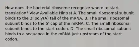 How does the bacterial ribosome recognize where to start translation? View Available Hint(s) A. The small ribosomal subunit binds to the 3' poly(A) tail of the mRNA. B. The small ribosomal subunit binds to the 5' cap of the mRNA. C. The small ribosomal subunit binds to the start codon. D. The small ribosomal subunit binds to a sequence in the mRNA just upstream of the start codon.