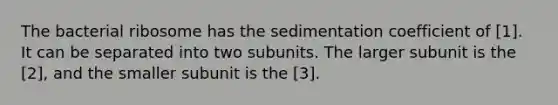 The bacterial ribosome has the sedimentation coefficient of [1]. It can be separated into two subunits. The larger subunit is the [2], and the smaller subunit is the [3].