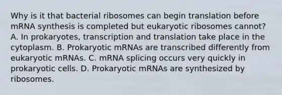 Why is it that bacterial ribosomes can begin translation before mRNA synthesis is completed but eukaryotic ribosomes cannot? A. In prokaryotes, transcription and translation take place in the cytoplasm. B. Prokaryotic mRNAs are transcribed differently from eukaryotic mRNAs. C. mRNA splicing occurs very quickly in prokaryotic cells. D. Prokaryotic mRNAs are synthesized by ribosomes.