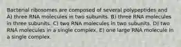 Bacterial ribosomes are composed of several polypeptides and A) three RNA molecules in two subunits. B) three RNA molecules in three subunits. C) two RNA molecules in two subunits. D) two RNA molecules in a single complex. E) one large RNA molecule in a single complex.