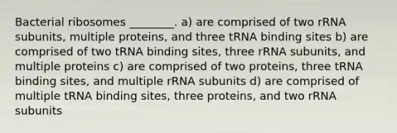 Bacterial ribosomes ________. a) are comprised of two rRNA subunits, multiple proteins, and three tRNA binding sites b) are comprised of two tRNA binding sites, three rRNA subunits, and multiple proteins c) are comprised of two proteins, three tRNA binding sites, and multiple rRNA subunits d) are comprised of multiple tRNA binding sites, three proteins, and two rRNA subunits