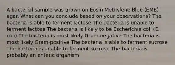 A bacterial sample was grown on Eosin Methylene Blue (EMB) agar. What can you conclude based on your observations? The bacteria is able to ferment lactose The bacteria is unable to ferment lactose The bacteria is likely to be Escherichia coli (E. coli) The bacteria is most likely Gram-negative The bacteria is most likely Gram-positive The bacteria is able to ferment sucrose The bacteria is unable to ferment sucrose The bacteria is probably an enteric organism