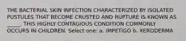 THE BACTERIAL SKIN INFECTION CHARACTERIZED BY ISOLATED PUSTULES THAT BECOME CRUSTED AND RUPTURE IS KNOWN AS _____. THIS HIGHLY CONTAGIOUS CONDITION COMMONLY OCCURS IN CHILDREN. Select one: a. IMPETIGO b. XERODERMA