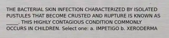 THE BACTERIAL SKIN INFECTION CHARACTERIZED BY ISOLATED PUSTULES THAT BECOME CRUSTED AND RUPTURE IS KNOWN AS _____. THIS HIGHLY CONTAGIOUS CONDITION COMMONLY OCCURS IN CHILDREN. Select one: a. IMPETIGO b. XERODERMA