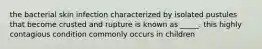 the bacterial skin infection characterized by isolated pustules that become crusted and rupture is known as _____. this highly contagious condition commonly occurs in children
