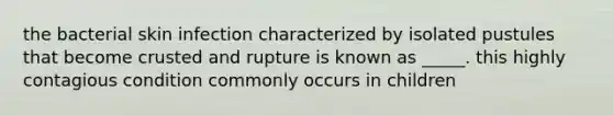 the bacterial skin infection characterized by isolated pustules that become crusted and rupture is known as _____. this highly contagious condition commonly occurs in children