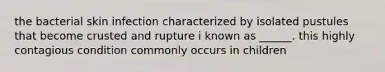 the bacterial skin infection characterized by isolated pustules that become crusted and rupture i known as ______. this highly contagious condition commonly occurs in children