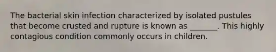 The bacterial skin infection characterized by isolated pustules that become crusted and rupture is known as _______. This highly contagious condition commonly occurs in children.