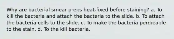 Why are bacterial smear preps heat-fixed before staining? a. To kill the bacteria and attach the bacteria to the slide. b. To attach the bacteria cells to the slide. c. To make the bacteria permeable to the stain. d. To the kill bacteria.