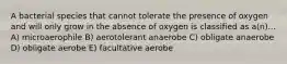 A bacterial species that cannot tolerate the presence of oxygen and will only grow in the absence of oxygen is classified as a(n)... A) microaerophile B) aerotolerant anaerobe C) obligate anaerobe D) obligate aerobe E) facultative aerobe