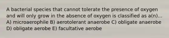 A bacterial species that cannot tolerate the presence of oxygen and will only grow in the absence of oxygen is classified as a(n)... A) microaerophile B) aerotolerant anaerobe C) obligate anaerobe D) obligate aerobe E) facultative aerobe