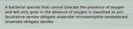 A bacterial species that cannot tolerate the presence of oxygen and will only grow in the absence of oxygen is classified as an): facultative aerobe obligate anaerobe microaerophile aerotolerant anaerobe obligate aerobe