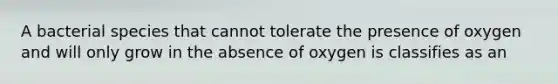 A bacterial species that cannot tolerate the presence of oxygen and will only grow in the absence of oxygen is classifies as an