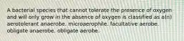 A bacterial species that cannot tolerate the presence of oxygen and will only grow in the absence of oxygen is classified as a(n) aerotolerant anaerobe. microaerophile. facultative aerobe. obligate anaerobe. obligate aerobe.