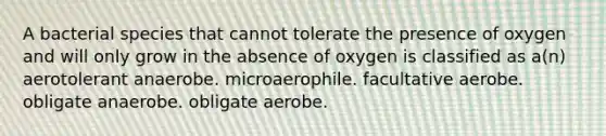 A bacterial species that cannot tolerate the presence of oxygen and will only grow in the absence of oxygen is classified as a(n) aerotolerant anaerobe. microaerophile. facultative aerobe. obligate anaerobe. obligate aerobe.