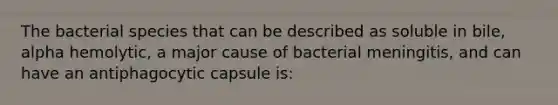 The bacterial species that can be described as soluble in bile, alpha hemolytic, a major cause of bacterial meningitis, and can have an antiphagocytic capsule is: