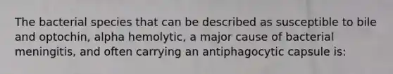 The bacterial species that can be described as susceptible to bile and optochin, alpha hemolytic, a major cause of bacterial meningitis, and often carrying an antiphagocytic capsule is: