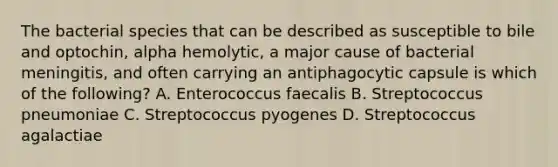 The bacterial species that can be described as susceptible to bile and optochin, alpha hemolytic, a major cause of bacterial meningitis, and often carrying an antiphagocytic capsule is which of the following? A. Enterococcus faecalis B. Streptococcus pneumoniae C. Streptococcus pyogenes D. Streptococcus agalactiae