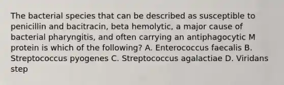 The bacterial species that can be described as susceptible to penicillin and bacitracin, beta hemolytic, a major cause of bacterial pharyngitis, and often carrying an antiphagocytic M protein is which of the following? A. Enterococcus faecalis B. Streptococcus pyogenes C. Streptococcus agalactiae D. Viridans step