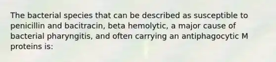 The bacterial species that can be described as susceptible to penicillin and bacitracin, beta hemolytic, a major cause of bacterial pharyngitis, and often carrying an antiphagocytic M proteins is: