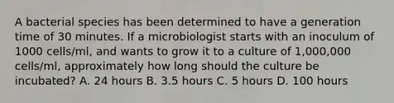 A bacterial species has been determined to have a generation time of 30 minutes. If a microbiologist starts with an inoculum of 1000 cells/ml, and wants to grow it to a culture of 1,000,000 cells/ml, approximately how long should the culture be incubated? A. 24 hours B. 3.5 hours C. 5 hours D. 100 hours