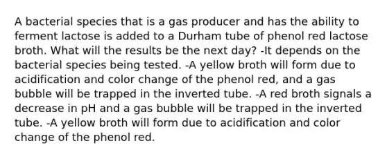 A bacterial species that is a gas producer and has the ability to ferment lactose is added to a Durham tube of phenol red lactose broth. What will the results be the next day? -It depends on the bacterial species being tested. -A yellow broth will form due to acidification and color change of the phenol red, and a gas bubble will be trapped in the inverted tube. -A red broth signals a decrease in pH and a gas bubble will be trapped in the inverted tube. -A yellow broth will form due to acidification and color change of the phenol red.