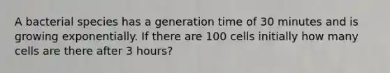 A bacterial species has a generation time of 30 minutes and is growing exponentially. If there are 100 cells initially how many cells are there after 3 hours?