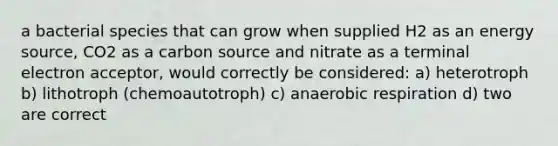 a bacterial species that can grow when supplied H2 as an energy source, CO2 as a carbon source and nitrate as a terminal electron acceptor, would correctly be considered: a) heterotroph b) lithotroph (chemoautotroph) c) an<a href='https://www.questionai.com/knowledge/kyxGdbadrV-aerobic-respiration' class='anchor-knowledge'>aerobic respiration</a> d) two are correct