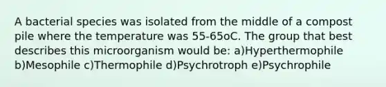 A bacterial species was isolated from the middle of a compost pile where the temperature was 55-65oC. The group that best describes this microorganism would be: a)Hyperthermophile b)Mesophile c)Thermophile d)Psychrotroph e)Psychrophile