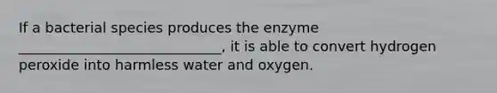 If a bacterial species produces the enzyme _____________________________, it is able to convert hydrogen peroxide into harmless water and oxygen.