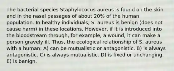 The bacterial species Staphylococus aureus is found on the skin and in the nasal passages of about 20% of the human population. In healthy individuals, S. aureus is benign (does not cause harm) in these locations. However, if it is introduced into the bloodstream through, for example, a wound, it can make a person gravely ill. Thus, the ecological relationship of S. aureus with a human: A) can be mutualistic or antagonistic. B) is always antagonistic. C) is always mutualistic. D) is fixed or unchanging. E) is benign.