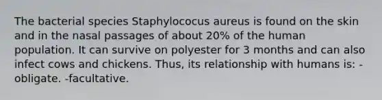 The bacterial species Staphylococus aureus is found on the skin and in the nasal passages of about 20% of the human population. It can survive on polyester for 3 months and can also infect cows and chickens. Thus, its relationship with humans is: -obligate. -facultative.