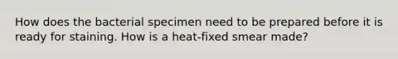 How does the bacterial specimen need to be prepared before it is ready for staining. How is a heat-fixed smear made?