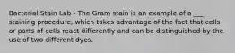 Bacterial Stain Lab - The Gram stain is an example of a ___ staining procedure, which takes advantage of the fact that cells or parts of cells react differently and can be distinguished by the use of two different dyes.