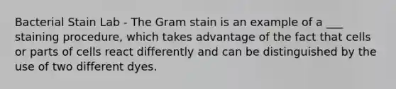 Bacterial Stain Lab - The Gram stain is an example of a ___ staining procedure, which takes advantage of the fact that cells or parts of cells react differently and can be distinguished by the use of two different dyes.