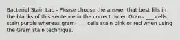 Bacterial Stain Lab - Please choose the answer that best fills in the blanks of this sentence in the correct order. Gram- ___ cells stain purple whereas gram- ___ cells stain pink or red when using the Gram stain technique.