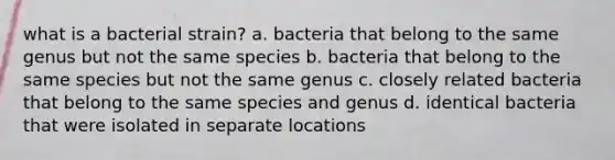 what is a bacterial strain? a. bacteria that belong to the same genus but not the same species b. bacteria that belong to the same species but not the same genus c. closely related bacteria that belong to the same species and genus d. identical bacteria that were isolated in separate locations