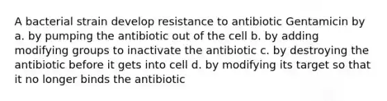 A bacterial strain develop resistance to antibiotic Gentamicin by a. by pumping the antibiotic out of the cell b. by adding modifying groups to inactivate the antibiotic c. by destroying the antibiotic before it gets into cell d. by modifying its target so that it no longer binds the antibiotic