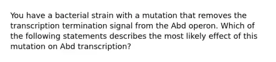 You have a bacterial strain with a mutation that removes the transcription termination signal from the Abd operon. Which of the following statements describes the most likely effect of this mutation on Abd transcription?